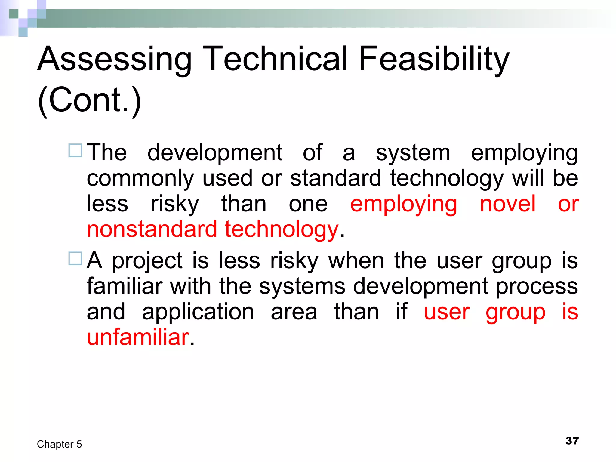 37Chapter 5
Assessing Technical Feasibility
(Cont.)
The development of a system employing
commonly used or standard technology will be
less risky than one employing novel or
nonstandard technology.
A project is less risky when the user group is
familiar with the systems development process
and application area than if user group is
unfamiliar.
 