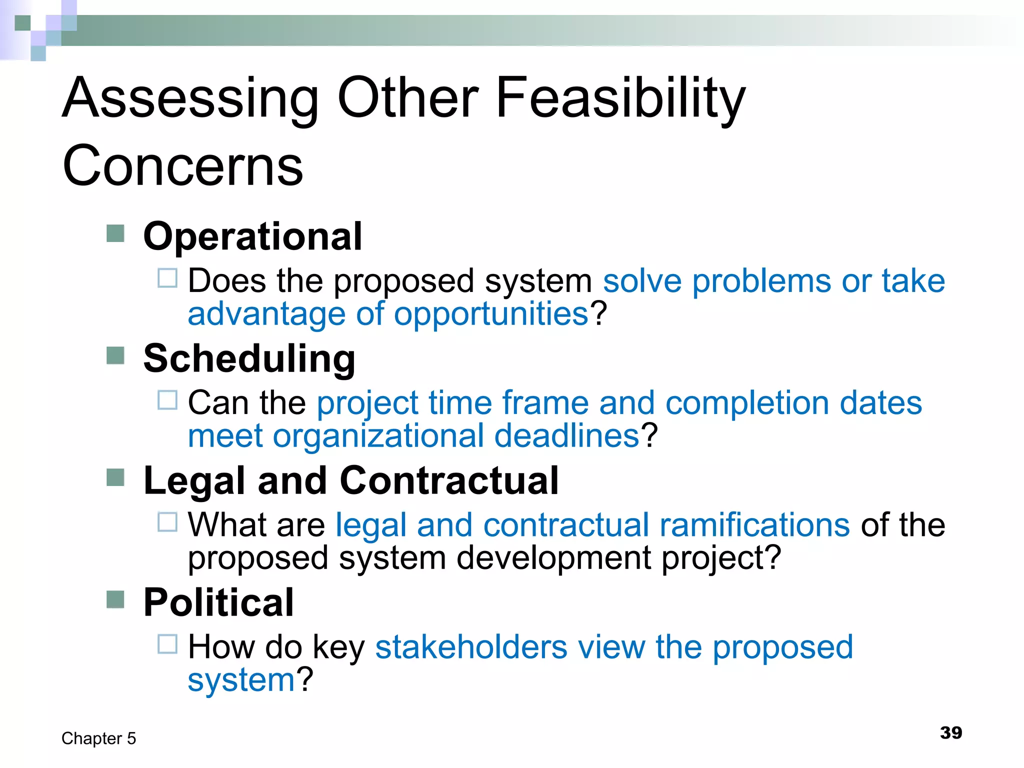 39Chapter 5
Assessing Other Feasibility
Concerns
 Operational
 Does the proposed system solve problems or take
advantage of opportunities?
 Scheduling
 Can the project time frame and completion dates
meet organizational deadlines?
 Legal and Contractual
 What are legal and contractual ramifications of the
proposed system development project?
 Political
 How do key stakeholders view the proposed
system?
 