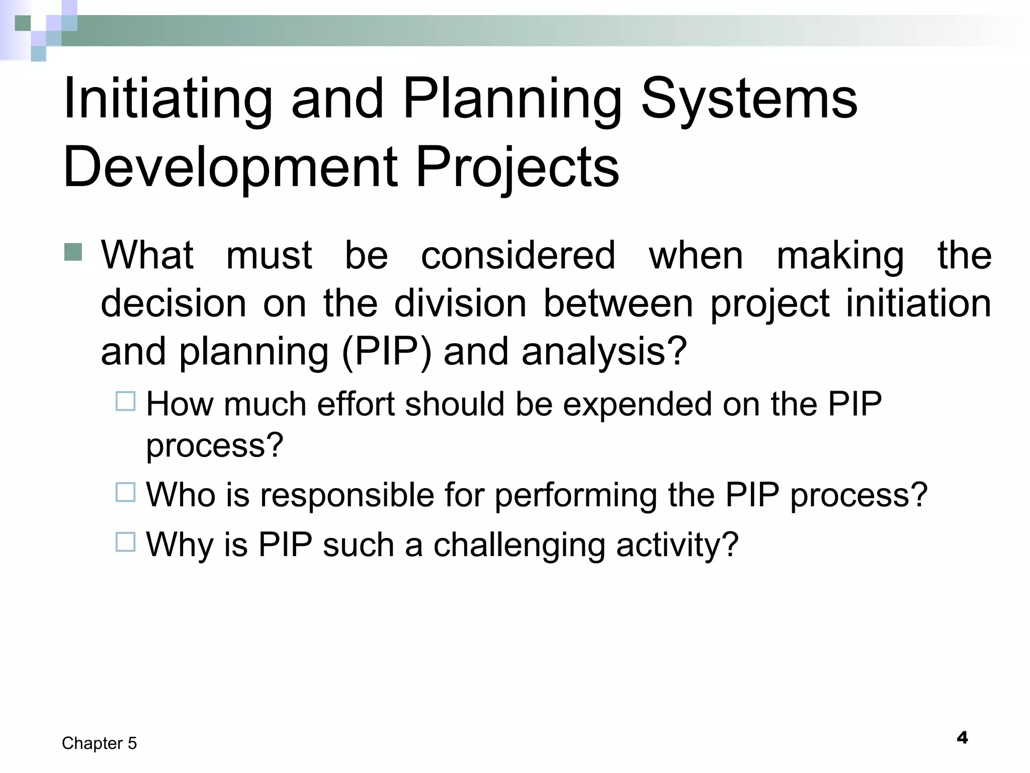 4Chapter 5
Initiating and Planning Systems
Development Projects
 What must be considered when making the
decision on the division between project initiation
and planning (PIP) and analysis?
 How much effort should be expended on the PIP
process?
 Who is responsible for performing the PIP process?
 Why is PIP such a challenging activity?
 