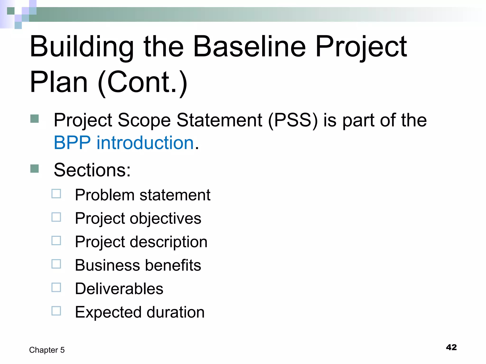 Building the Baseline Project
Plan (Cont.)
 Project Scope Statement (PSS) is part of the
BPP introduction.
 Sections:
 Problem statement
 Project objectives
 Project description
 Business benefits
 Deliverables
 Expected duration
42Chapter 5
 