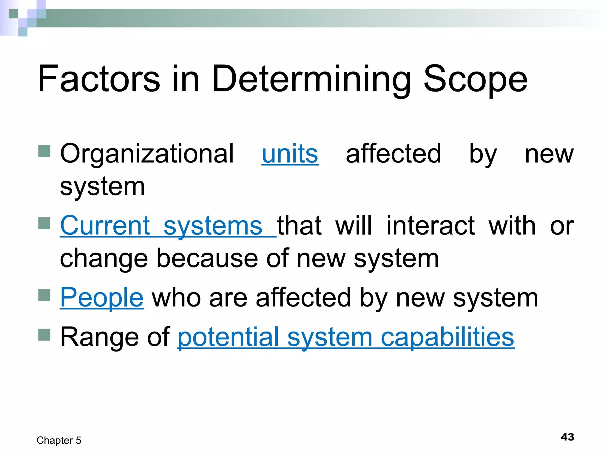 43Chapter 5
Factors in Determining Scope
 Organizational units affected by new
system
 Current systems that will interact with or
change because of new system
 People who are affected by new system
 Range of potential system capabilities
 