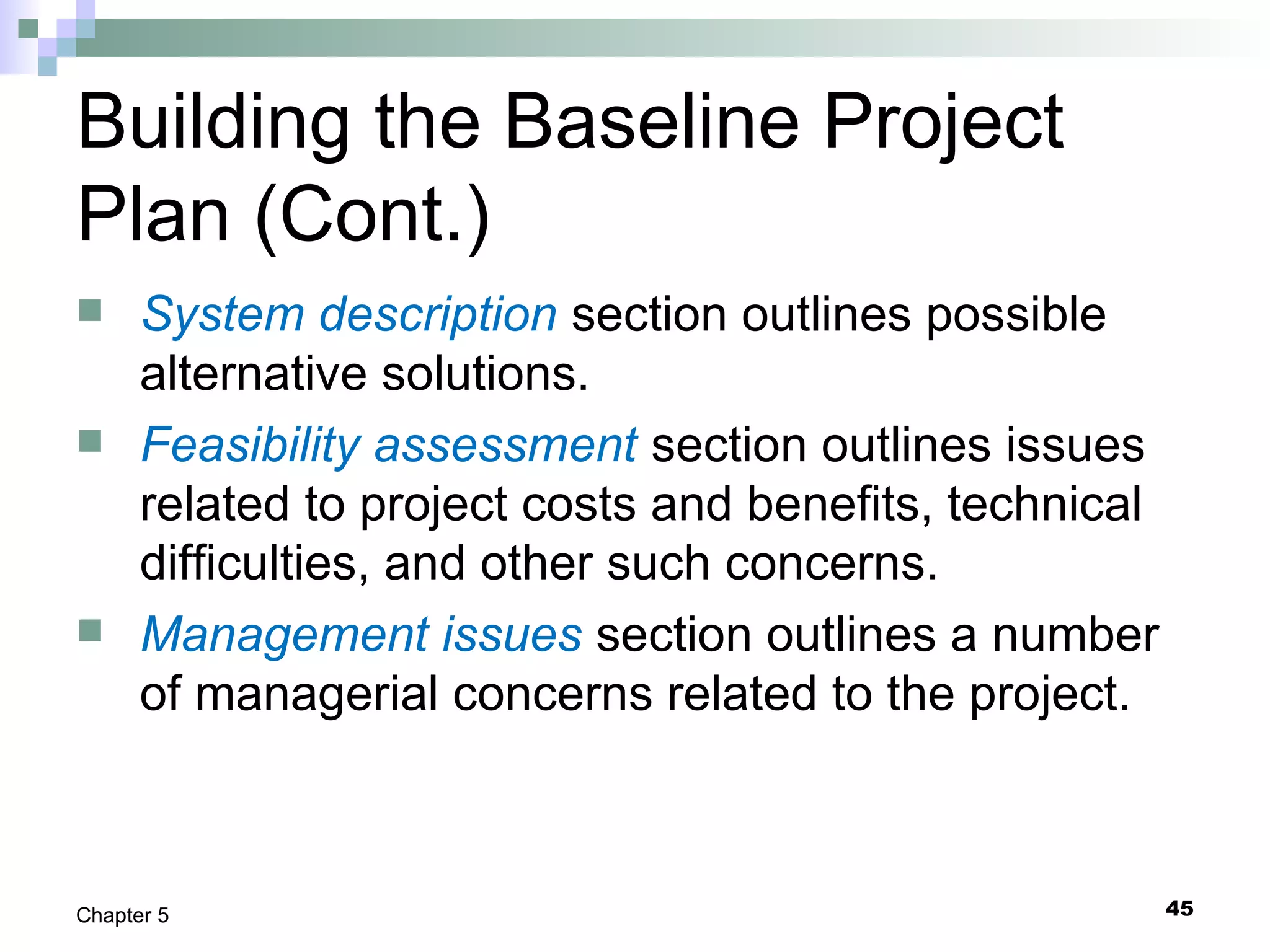 Building the Baseline Project
Plan (Cont.)
 System description section outlines possible
alternative solutions.
 Feasibility assessment section outlines issues
related to project costs and benefits, technical
difficulties, and other such concerns.
 Management issues section outlines a number
of managerial concerns related to the project.
45Chapter 5
 