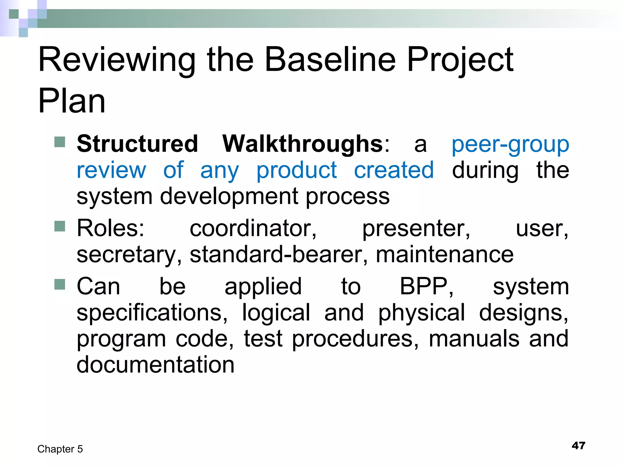 47Chapter 5
Reviewing the Baseline Project
Plan
 Structured Walkthroughs: a peer-group
review of any product created during the
system development process
 Roles: coordinator, presenter, user,
secretary, standard-bearer, maintenance
 Can be applied to BPP, system
specifications, logical and physical designs,
program code, test procedures, manuals and
documentation
 