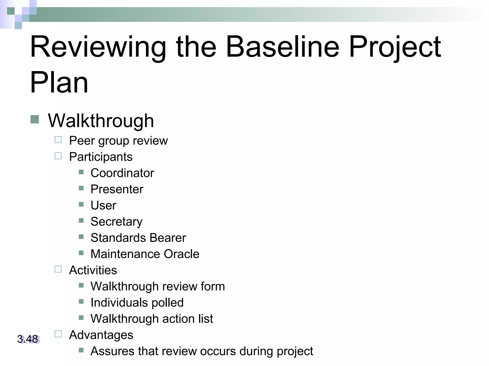 Reviewing the Baseline Project
Plan
 Walkthrough
 Peer group review
 Participants
 Coordinator
 Presenter
 User
 Secretary
 Standards Bearer
 Maintenance Oracle
 Activities
 Walkthrough review form
 Individuals polled
 Walkthrough action list
 Advantages
 Assures that review occurs during project
3.483.48
 