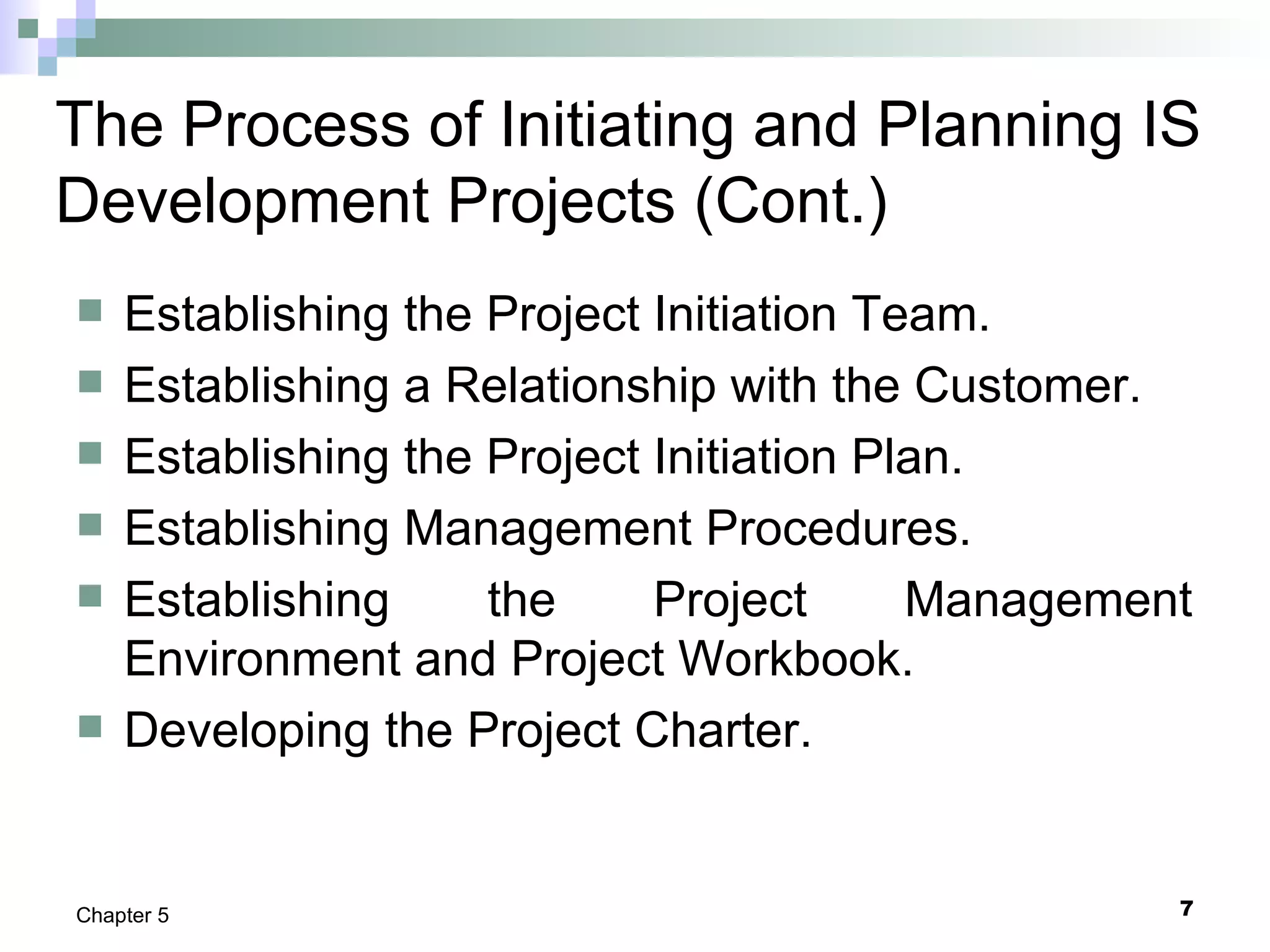 7Chapter 5
The Process of Initiating and Planning IS
Development Projects (Cont.)
 Establishing the Project Initiation Team.
 Establishing a Relationship with the Customer.
 Establishing the Project Initiation Plan.
 Establishing Management Procedures.
 Establishing the Project Management
Environment and Project Workbook.
 Developing the Project Charter.
 