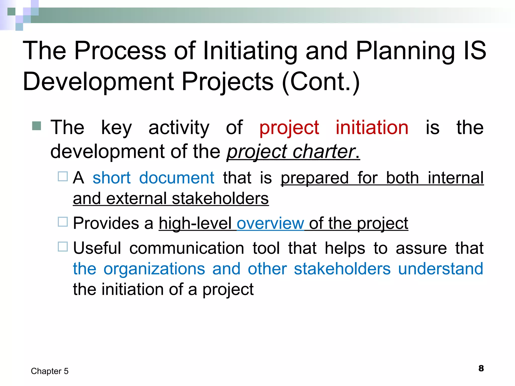 8Chapter 5
The Process of Initiating and Planning IS
Development Projects (Cont.)
 The key activity of project initiation is the
development of the project charter.
 A short document that is prepared for both internal
and external stakeholders
 Provides a high-level overview of the project
 Useful communication tool that helps to assure that
the organizations and other stakeholders understand
the initiation of a project
 