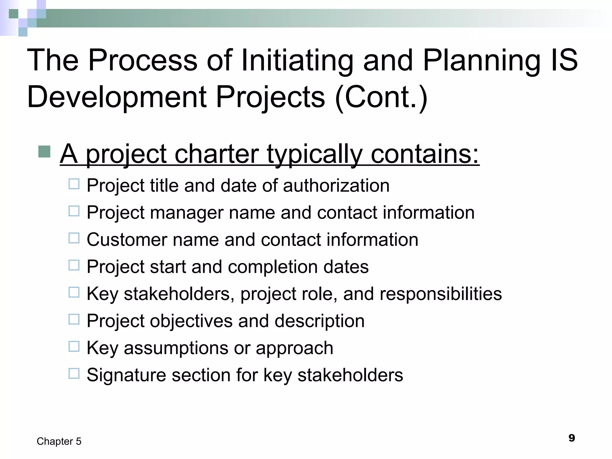9Chapter 5
The Process of Initiating and Planning IS
Development Projects (Cont.)
 A project charter typically contains:
 Project title and date of authorization
 Project manager name and contact information
 Customer name and contact information
 Project start and completion dates
 Key stakeholders, project role, and responsibilities
 Project objectives and description
 Key assumptions or approach
 Signature section for key stakeholders
 