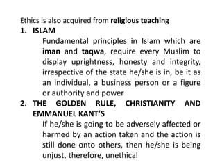 Ethics is also acquired from religious teaching
1. ISLAM
Fundamental principles in Islam which are
iman and taqwa, require every Muslim to
display uprightness, honesty and integrity,
irrespective of the state he/she is in, be it as
an individual, a business person or a figure
or authority and power
2. THE GOLDEN RULE, CHRISTIANITY AND
EMMANUEL KANT’S
If he/she is going to be adversely affected or
harmed by an action taken and the action is
still done onto others, then he/she is being
unjust, therefore, unethical
 
