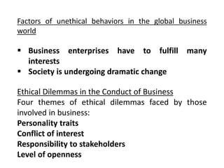 Factors of unethical behaviors in the global business
world
 Business enterprises have to fulfill many
interests
 Society is undergoing dramatic change
Ethical Dilemmas in the Conduct of Business
Four themes of ethical dilemmas faced by those
involved in business:
Personality traits
Conflict of interest
Responsibility to stakeholders
Level of openness
 