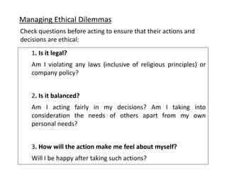 Managing Ethical Dilemmas
1. Is it legal?
Am I violating any laws (inclusive of religious principles) or
company policy?
2. Is it balanced?
Am I acting fairly in my decisions? Am I taking into
consideration the needs of others apart from my own
personal needs?
3. How will the action make me feel about myself?
Will I be happy after taking such actions?
Check questions before acting to ensure that their actions and
decisions are ethical:
 