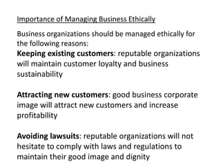 Importance of Managing Business Ethically
Business organizations should be managed ethically for
the following reasons:
Keeping existing customers: reputable organizations
will maintain customer loyalty and business
sustainability
Attracting new customers: good business corporate
image will attract new customers and increase
profitability
Avoiding lawsuits: reputable organizations will not
hesitate to comply with laws and regulations to
maintain their good image and dignity
 