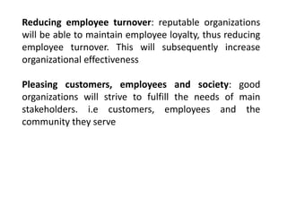Reducing employee turnover: reputable organizations
will be able to maintain employee loyalty, thus reducing
employee turnover. This will subsequently increase
organizational effectiveness
Pleasing customers, employees and society: good
organizations will strive to fulfill the needs of main
stakeholders. i.e customers, employees and the
community they serve
 