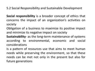 5.2 Social Responsibility and Sustainable Development
Social responsibility is a broader concept of ethics that
concerns the impact of an organization’s activities on
society
Obligation of a business to maximize its positive impact
and minimize its negative impact on society
Sustainability- as the long-term maintenance of systems
according to environmental, economic and social
considerations
Is a pattern of resources use that aims to meet human
needs while preserving the environment, so that these
needs can be met not only in the present but also for
future generations
 