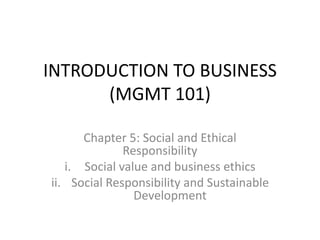 INTRODUCTION TO BUSINESS
(MGMT 101)
Chapter 5: Social and Ethical
Responsibility
i. Social value and business ethics
ii. Social Responsibility and Sustainable
Development
 