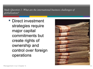 Study Question 1: What are the international business challenges of
globalization?
 Direct investment
strategies require
major capital
commitments but
create rights of
ownership and
control over foreign
operations
Management 11e/ Chapter 5 11
 
