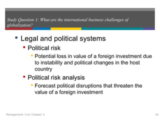 Study Question 1: What are the international business challenges of
globalization?
 Legal and political systems
 Political risk
 Potential loss in value of a foreign investment due
to instability and political changes in the host
country
 Political risk analysis
 Forecast political disruptions that threaten the
value of a foreign investment
Management 11e/ Chapter 5 16
 