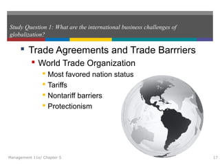 Study Question 1: What are the international business challenges of
globalization?
 Trade Agreements and Trade Barrriers
 World Trade Organization
 Most favored nation status
 Tariffs
 Nontariff barriers
 Protectionism
Management 11e/ Chapter 5 17
 
