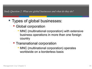 Study Question 2: What are global businesses and what do they do?
 Types of global businesses:
 Global corporation
 MNC (multinational corporation) with extensive
business operations in more than one foreign
country
 Transnational corporation
 MNC (multinational corporation) operates
worldwide on a borderless basis
Management 11e/ Chapter 5 19
 
