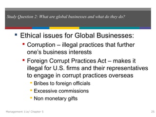 Study Question 2: What are global businesses and what do they do?
 Ethical issues for Global Businesses:
 Corruption – illegal practices that further
one’s business interests
 Foreign Corrupt Practices Act – makes it
illegal for U.S. firms and their representatives
to engage in corrupt practices overseas
 Bribes to foreign officials
 Excessive commissions
 Non monetary gifts
Management 11e/ Chapter 5 25
 