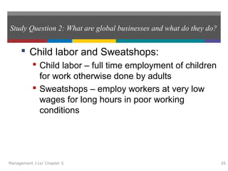 Study Question 2: What are global businesses and what do they do?
 Child labor and Sweatshops:
 Child labor – full time employment of children
for work otherwise done by adults
 Sweatshops – employ workers at very low
wages for long hours in poor working
conditions
Management 11e/ Chapter 5 26
 