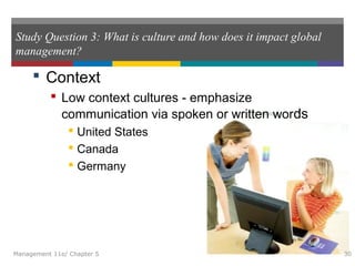Study Question 3: What is culture and how does it impact global
management?
 Context
 Low context cultures - emphasize
communication via spoken or written words
 United States
 Canada
 Germany
Management 11e/ Chapter 5 30
 