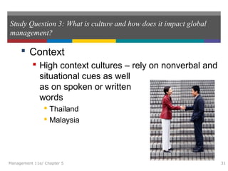Study Question 3: What is culture and how does it impact global
management?
 Context
 High context cultures – rely on nonverbal and
situational cues as well
as on spoken or written
words
 Thailand
 Malaysia
Management 11e/ Chapter 5 31
 
