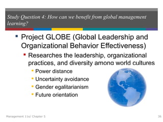 Study Question 4: How can we benefit from global management
learning?
 Project GLOBE (Global Leadership and
Organizational Behavior Effectiveness)
 Researches the leadership, organizational
practices, and diversity among world cultures
 Power distance
 Uncertainty avoidance
 Gender egalitarianism
 Future orientation
Management 11e/ Chapter 5 36
 