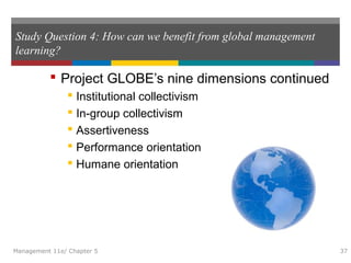 Study Question 4: How can we benefit from global management
learning?
 Project GLOBE’s nine dimensions continued
 Institutional collectivism
 In-group collectivism
 Assertiveness
 Performance orientation
 Humane orientation
Management 11e/ Chapter 5 37
 