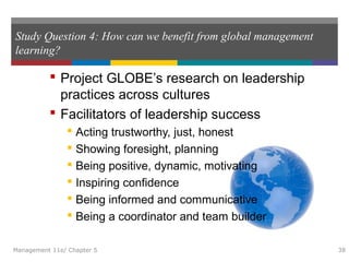 Study Question 4: How can we benefit from global management
learning?
 Project GLOBE’s research on leadership
practices across cultures
 Facilitators of leadership success
 Acting trustworthy, just, honest
 Showing foresight, planning
 Being positive, dynamic, motivating
 Inspiring confidence
 Being informed and communicative
 Being a coordinator and team builder
Management 11e/ Chapter 5 38
 