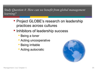 Study Question 4: How can we benefit from global management
learning?
 Project GLOBE’s research on leadership
practices across cultures
 Inhibitors of leadership success
 Being a loner
 Acting uncooperative
 Being irritable
 Acting autocratic
Management 11e/ Chapter 5 39
 