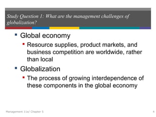 Study Question 1: What are the management challenges of
globalization?
 Global economy
 Resource supplies, product markets, and
business competition are worldwide, rather
than local
 Globalization
 The process of growing interdependence of
these components in the global economy
Management 11e/ Chapter 5 4
 