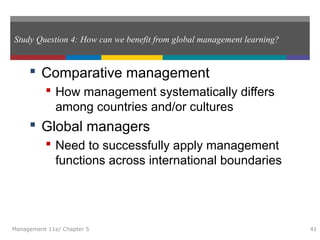 Study Question 4: How can we benefit from global management learning?
 Comparative management
 How management systematically differs
among countries and/or cultures
 Global managers
 Need to successfully apply management
functions across international boundaries
Management 11e/ Chapter 5 41
 