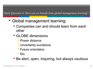 Study Question 4: How can we benefit from global management learning?
 Global management learning:
 Companies can and should learn from each
other
 GLOBE dimensions
 Power distance
 Uncertainty avoidance
 Future orientation
 Etc.
 Be alert, open, inquiring, but always cautious
Management 11e/ Chapter 5 42
 