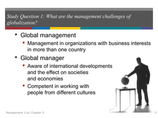 Study Question 1: What are the management challenges of
globalization?
 Global management
 Management in organizations with business interests
in more than one country
 Global manager
 Aware of international developments
and the effect on societies
and economies
 Competent in working with
people from different cultures
Management 11e/ Chapter 5 5
 