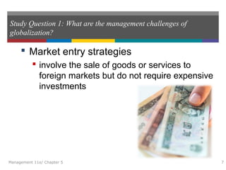 Study Question 1: What are the management challenges of
globalization?
 Market entry strategies
 involve the sale of goods or services to
foreign markets but do not require expensive
investments
Management 11e/ Chapter 5 7
 