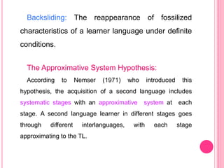 Backsliding: The reappearance of fossilized
characteristics of a learner language under definite
conditions.
The Approximative System Hypothesis:
According to Nemser (1971) who introduced this
hypothesis, the acquisition of a second language includes
systematic stages with an approximative system at each
stage. A second language learner in different stages goes
through different interlanguages, with each stage
approximating to the TL.
 