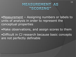 •Measurement – Assigning numbers or labels to
units of analysis in order to represent the
conceptual properties
•Make observations, and assign scores to them
•Difficult in CJ research because basic concepts
are not perfectly definable
11
 