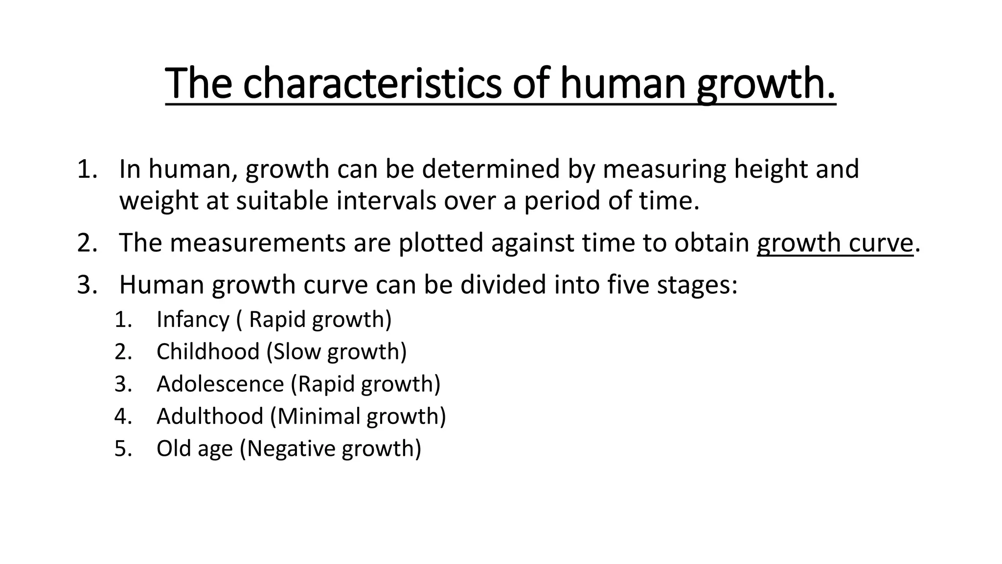 The characteristics of human growth.
1. In human, growth can be determined by measuring height and
weight at suitable intervals over a period of time.
2. The measurements are plotted against time to obtain growth curve.
3. Human growth curve can be divided into five stages:
1. Infancy ( Rapid growth)
2. Childhood (Slow growth)
3. Adolescence (Rapid growth)
4. Adulthood (Minimal growth)
5. Old age (Negative growth)