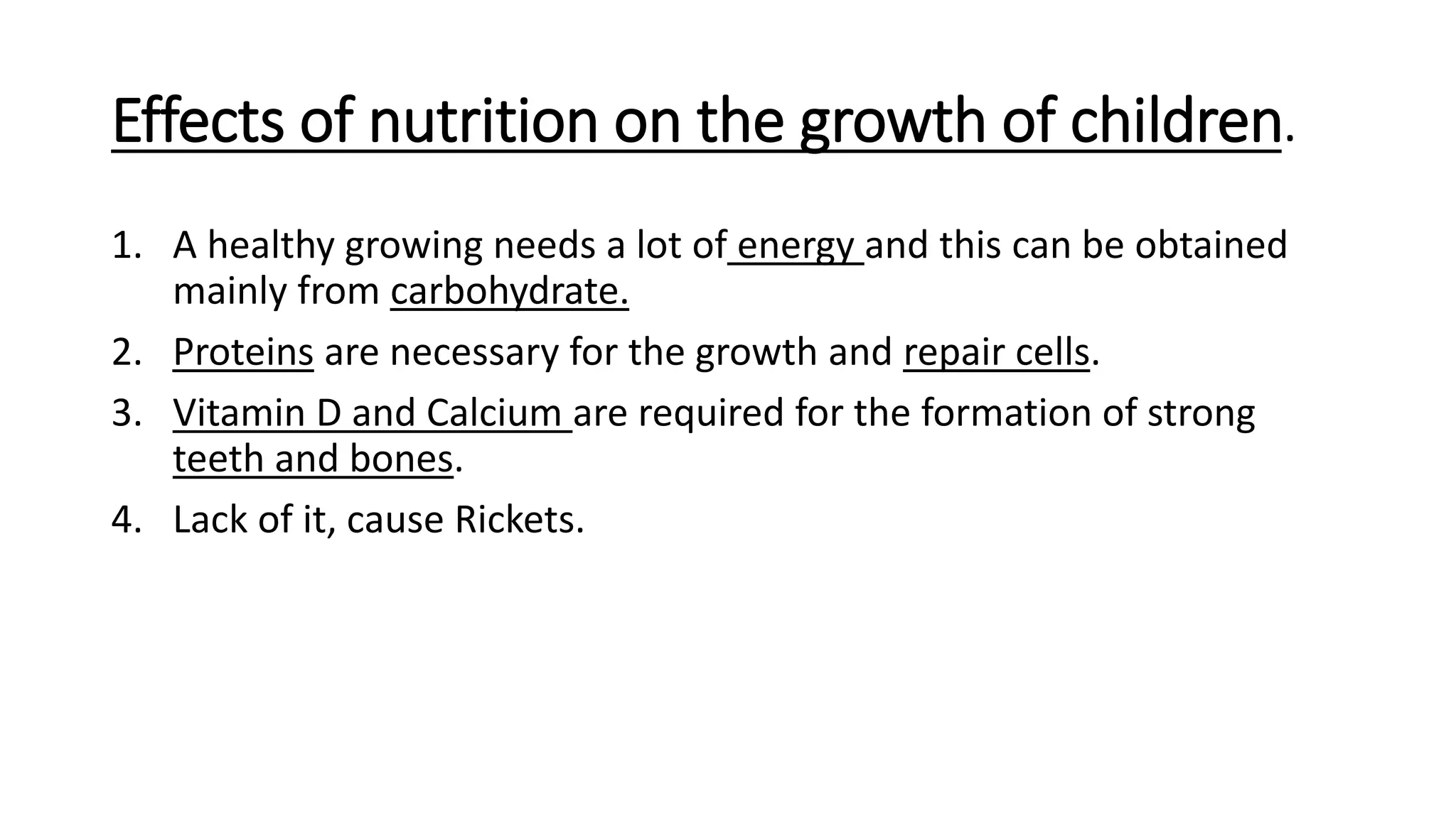 Effects of nutrition on the growth of children.
1. A healthy growing needs a lot of energy and this can be obtained
mainly from carbohydrate.
2. Proteins are necessary for the growth and repair cells.
3. Vitamin D and Calcium are required for the formation of strong
teeth and bones.
4. Lack of it, cause Rickets.