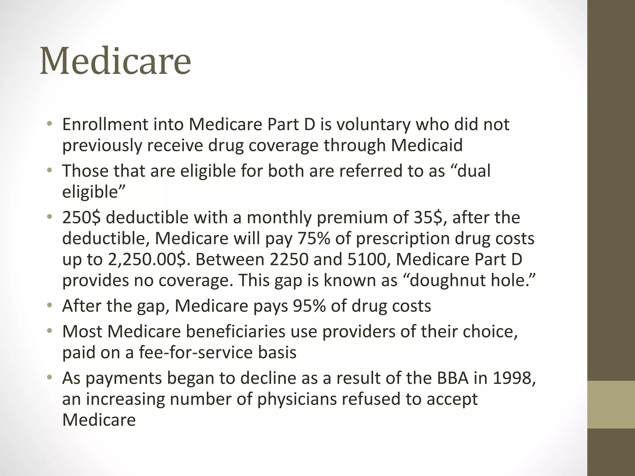 Medicare
• Enrollment into Medicare Part D is voluntary who did not
previously receive drug coverage through Medicaid
• Those that are eligible for both are referred to as “dual
eligible”
• 250$ deductible with a monthly premium of 35$, after the
deductible, Medicare will pay 75% of prescription drug costs
up to 2,250.00$. Between 2250 and 5100, Medicare Part D
provides no coverage. This gap is known as “doughnut hole.”
• After the gap, Medicare pays 95% of drug costs
• Most Medicare beneficiaries use providers of their choice,
paid on a fee-for-service basis
• As payments began to decline as a result of the BBA in 1998,
an increasing number of physicians refused to accept
Medicare
 