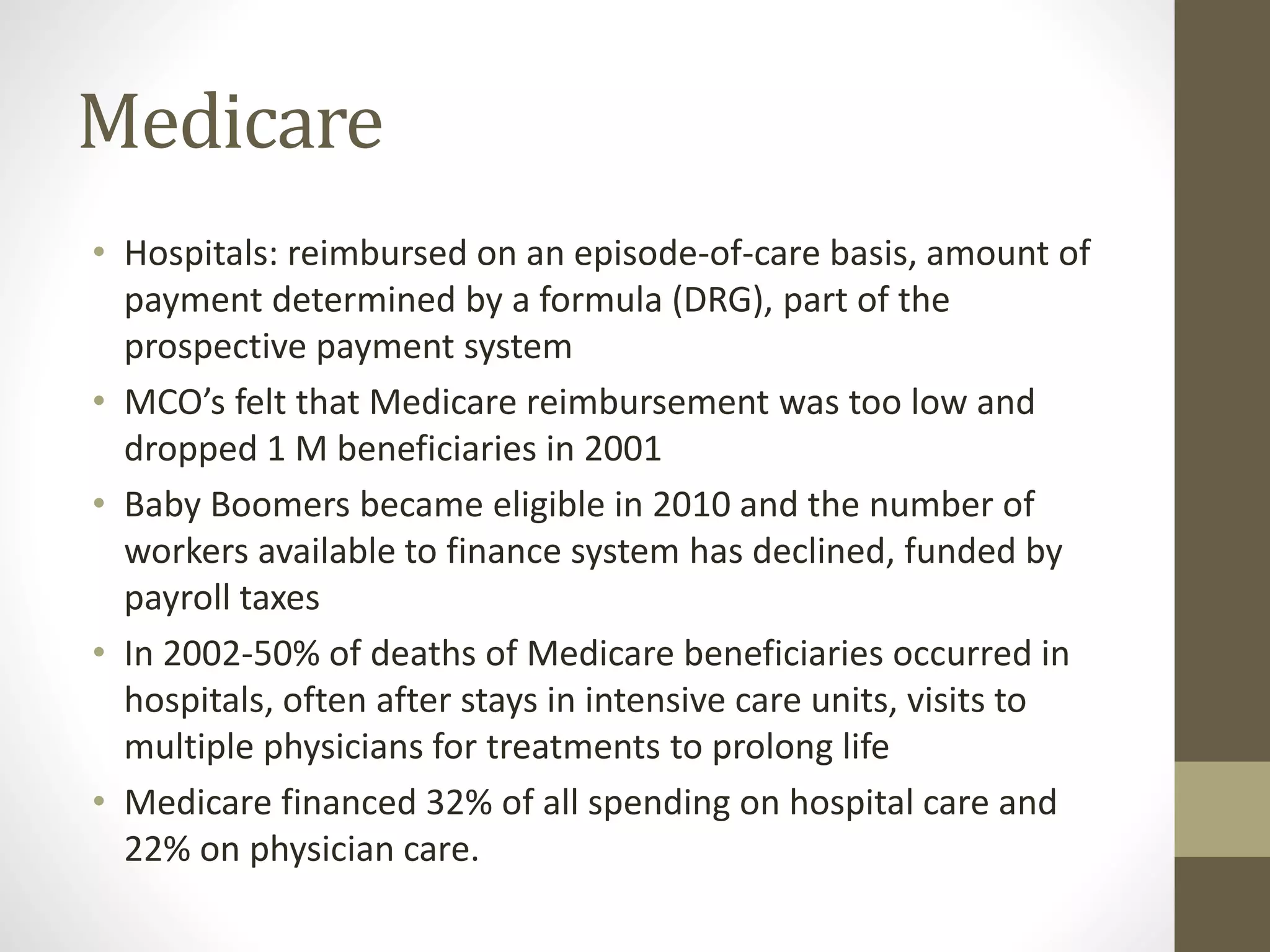 Medicare
• Hospitals: reimbursed on an episode-of-care basis, amount of
payment determined by a formula (DRG), part of the
prospective payment system
• MCO’s felt that Medicare reimbursement was too low and
dropped 1 M beneficiaries in 2001
• Baby Boomers became eligible in 2010 and the number of
workers available to finance system has declined, funded by
payroll taxes
• In 2002-50% of deaths of Medicare beneficiaries occurred in
hospitals, often after stays in intensive care units, visits to
multiple physicians for treatments to prolong life
• Medicare financed 32% of all spending on hospital care and
22% on physician care.
 