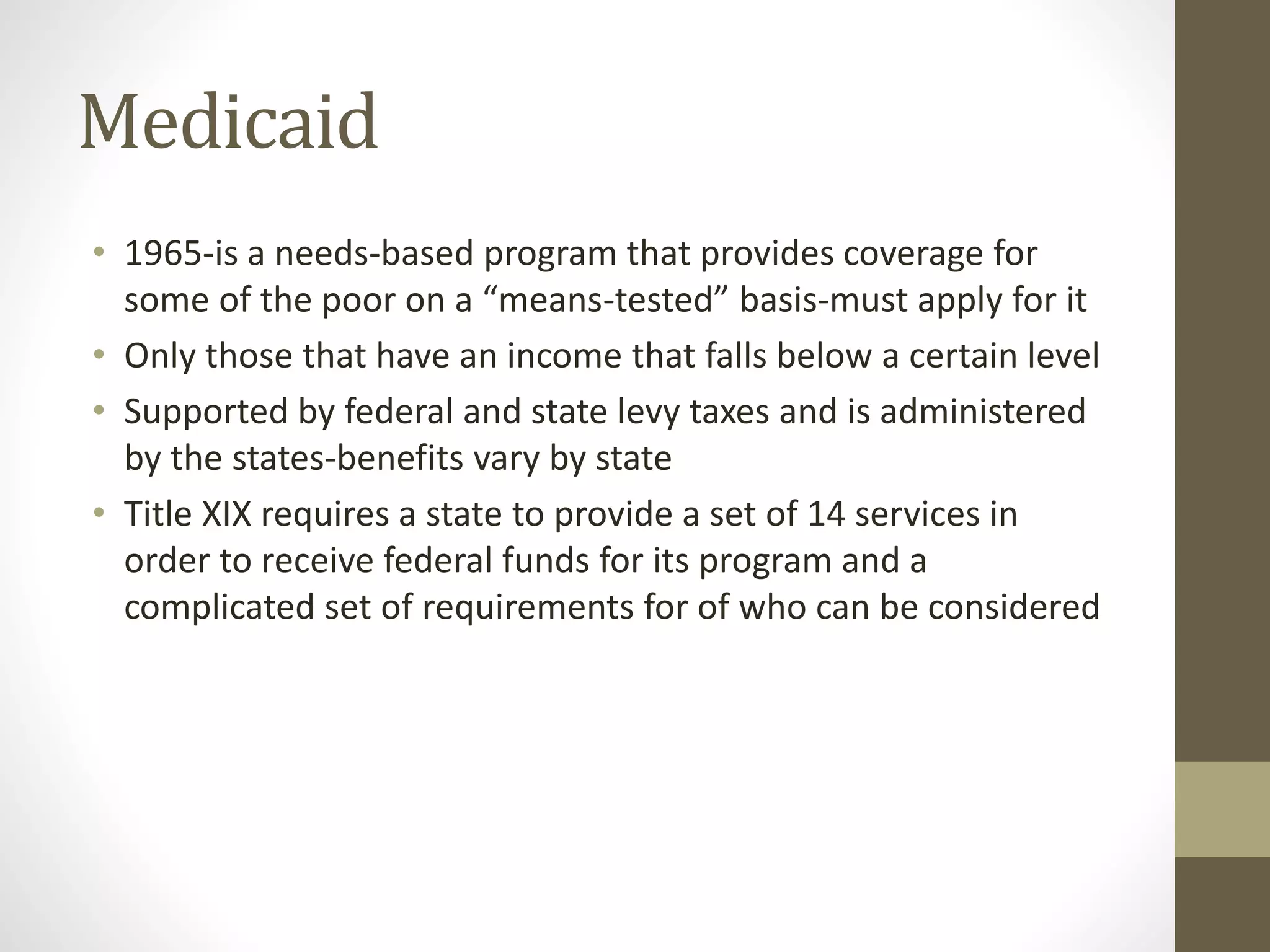 Medicaid
• 1965-is a needs-based program that provides coverage for
some of the poor on a “means-tested” basis-must apply for it
• Only those that have an income that falls below a certain level
• Supported by federal and state levy taxes and is administered
by the states-benefits vary by state
• Title XIX requires a state to provide a set of 14 services in
order to receive federal funds for its program and a
complicated set of requirements for of who can be considered
 
