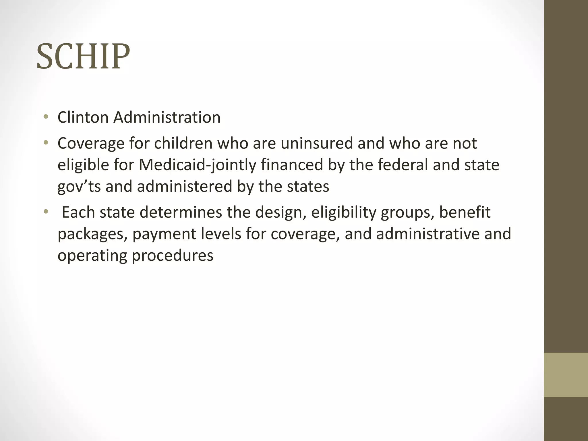 SCHIP
• Clinton Administration
• Coverage for children who are uninsured and who are not
eligible for Medicaid-jointly financed by the federal and state
gov’ts and administered by the states
• Each state determines the design, eligibility groups, benefit
packages, payment levels for coverage, and administrative and
operating procedures
 