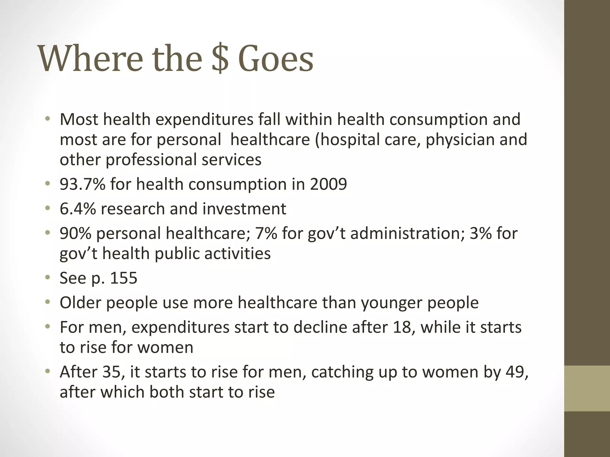 Where the $ Goes
• Most health expenditures fall within health consumption and
most are for personal healthcare (hospital care, physician and
other professional services
• 93.7% for health consumption in 2009
• 6.4% research and investment
• 90% personal healthcare; 7% for gov’t administration; 3% for
gov’t health public activities
• See p. 155
• Older people use more healthcare than younger people
• For men, expenditures start to decline after 18, while it starts
to rise for women
• After 35, it starts to rise for men, catching up to women by 49,
after which both start to rise
 
