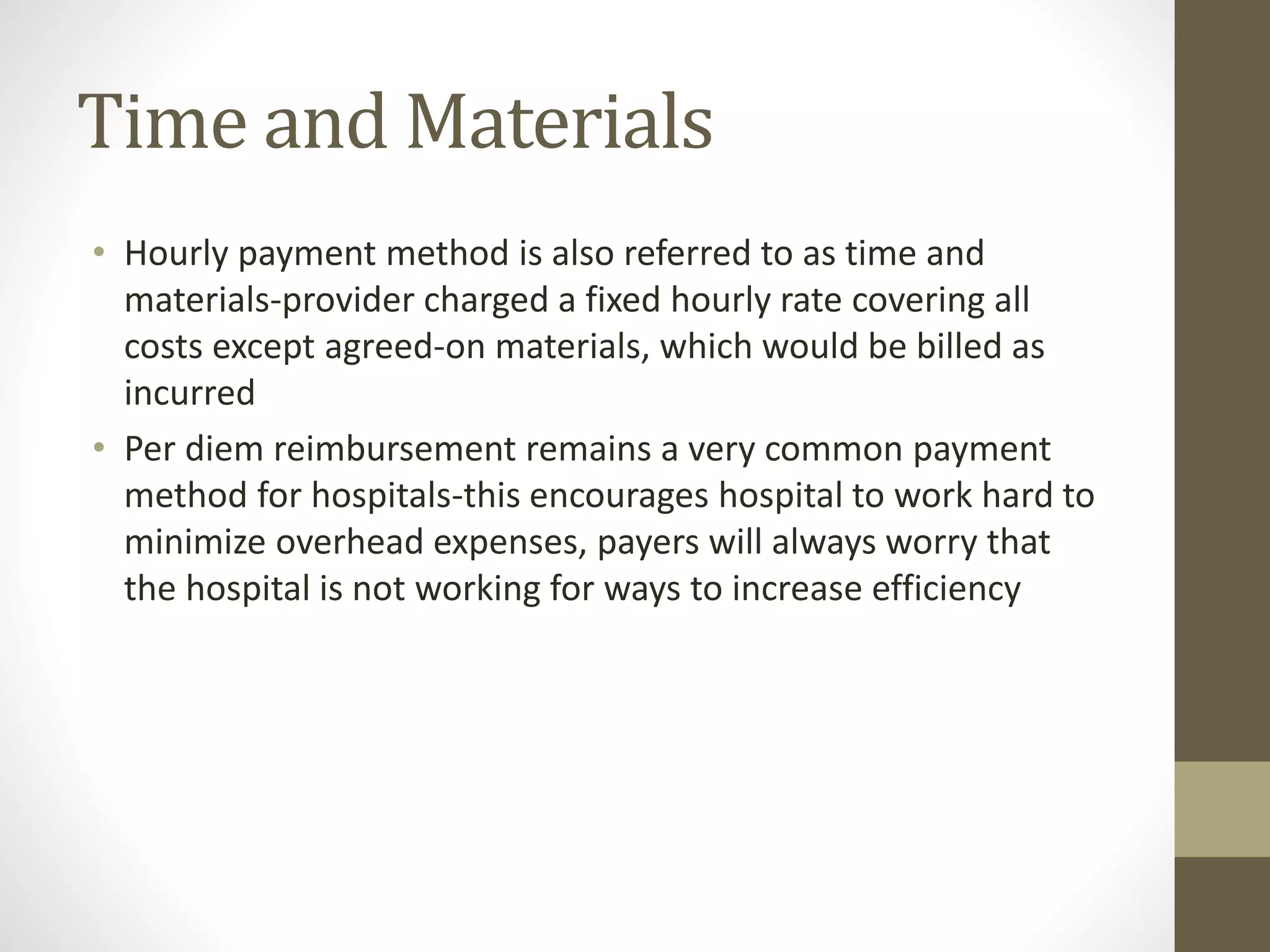 Time and Materials
• Hourly payment method is also referred to as time and
materials-provider charged a fixed hourly rate covering all
costs except agreed-on materials, which would be billed as
incurred
• Per diem reimbursement remains a very common payment
method for hospitals-this encourages hospital to work hard to
minimize overhead expenses, payers will always worry that
the hospital is not working for ways to increase efficiency
 