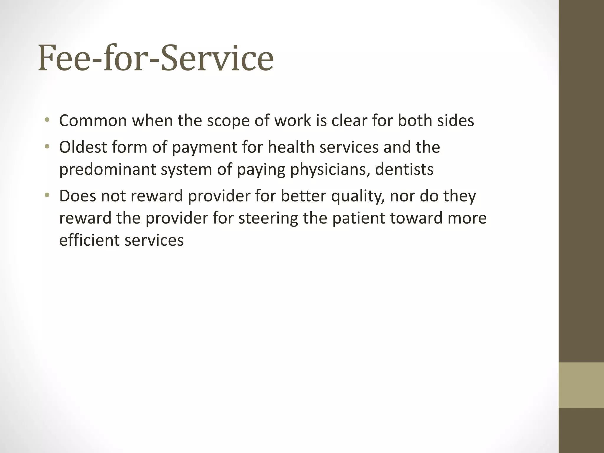 Fee-for-Service
• Common when the scope of work is clear for both sides
• Oldest form of payment for health services and the
predominant system of paying physicians, dentists
• Does not reward provider for better quality, nor do they
reward the provider for steering the patient toward more
efficient services
 