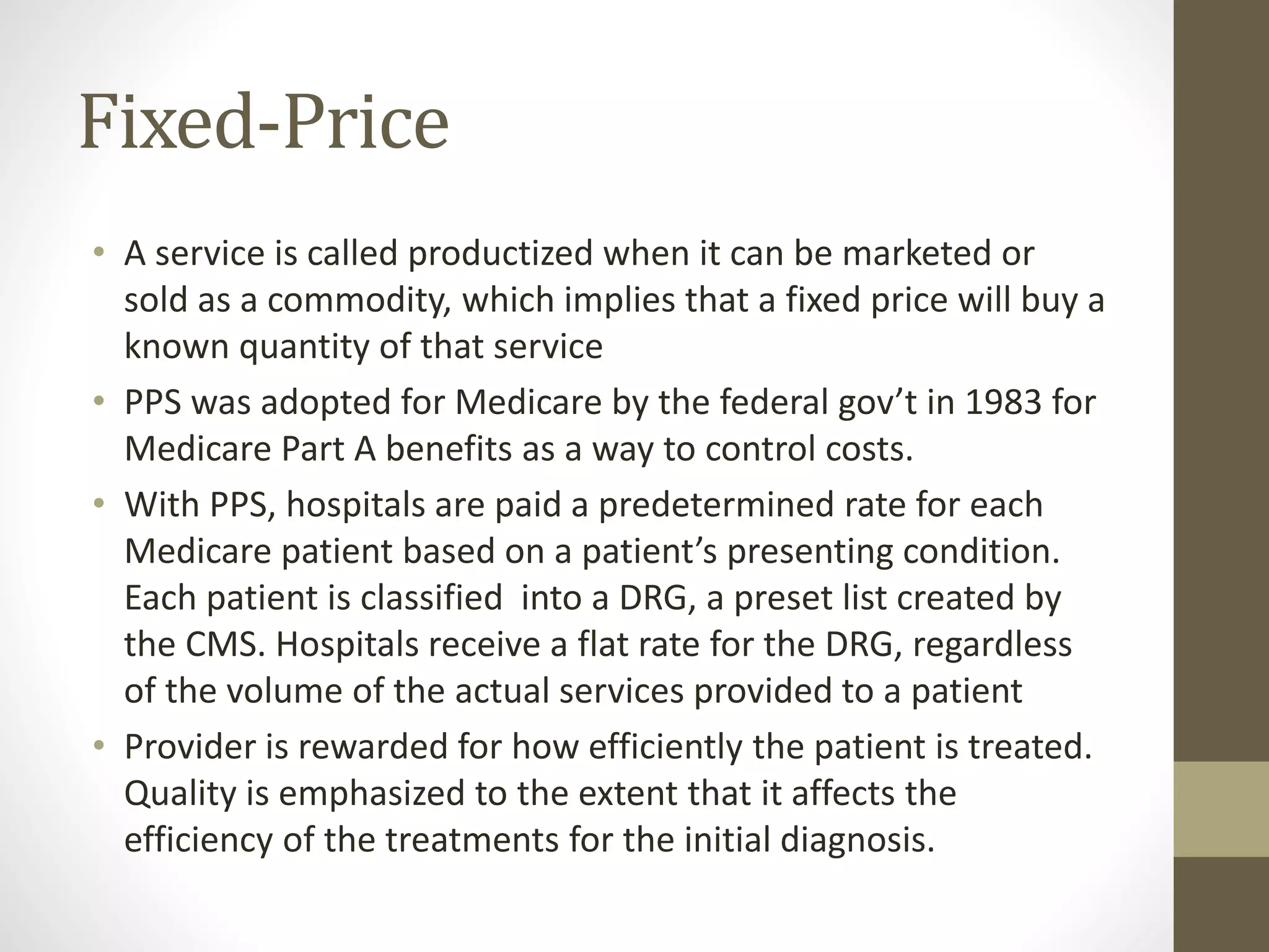 Fixed-Price
• A service is called productized when it can be marketed or
sold as a commodity, which implies that a fixed price will buy a
known quantity of that service
• PPS was adopted for Medicare by the federal gov’t in 1983 for
Medicare Part A benefits as a way to control costs.
• With PPS, hospitals are paid a predetermined rate for each
Medicare patient based on a patient’s presenting condition.
Each patient is classified into a DRG, a preset list created by
the CMS. Hospitals receive a flat rate for the DRG, regardless
of the volume of the actual services provided to a patient
• Provider is rewarded for how efficiently the patient is treated.
Quality is emphasized to the extent that it affects the
efficiency of the treatments for the initial diagnosis.
 