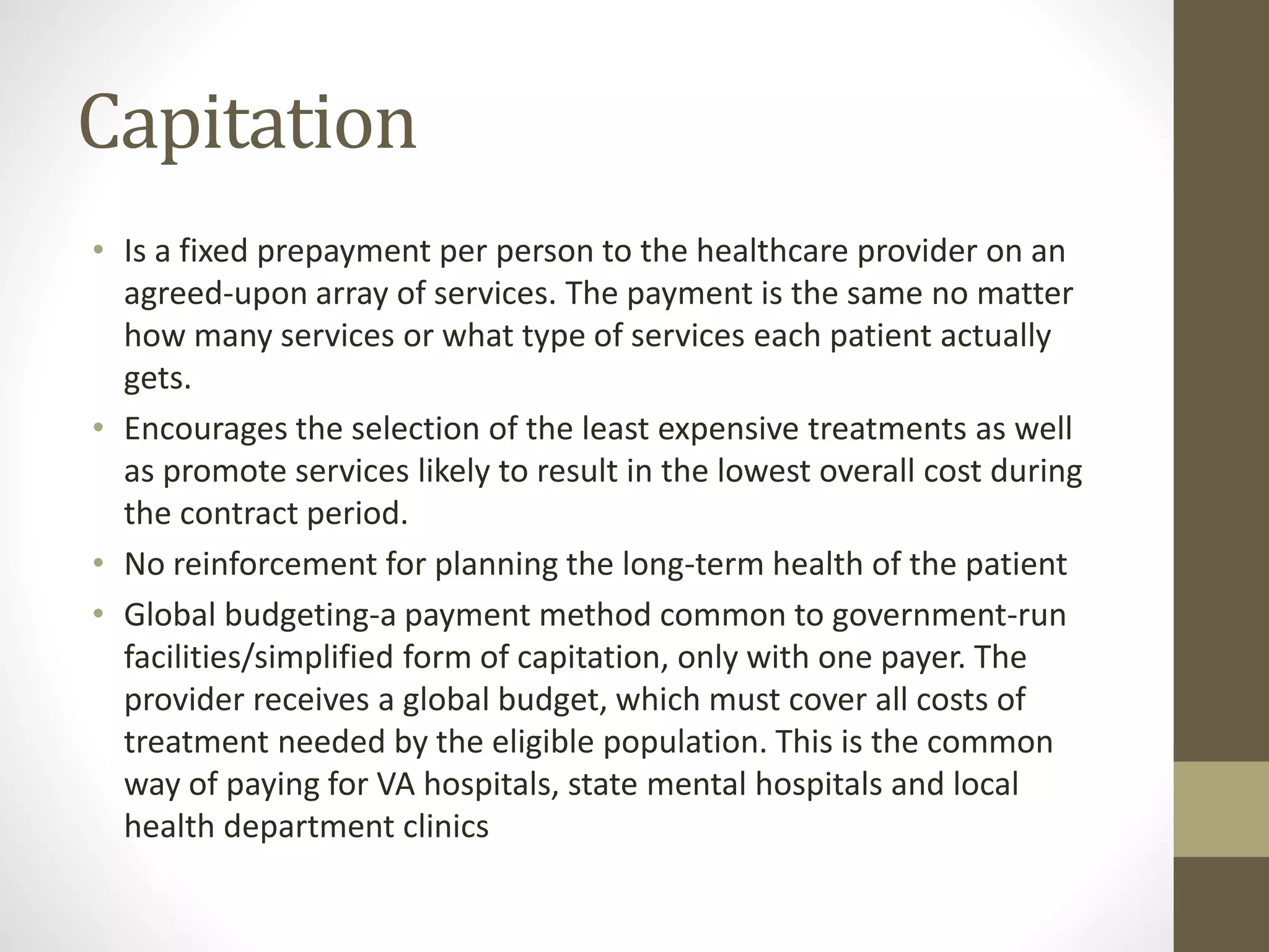 Capitation
• Is a fixed prepayment per person to the healthcare provider on an
agreed-upon array of services. The payment is the same no matter
how many services or what type of services each patient actually
gets.
• Encourages the selection of the least expensive treatments as well
as promote services likely to result in the lowest overall cost during
the contract period.
• No reinforcement for planning the long-term health of the patient
• Global budgeting-a payment method common to government-run
facilities/simplified form of capitation, only with one payer. The
provider receives a global budget, which must cover all costs of
treatment needed by the eligible population. This is the common
way of paying for VA hospitals, state mental hospitals and local
health department clinics
 
