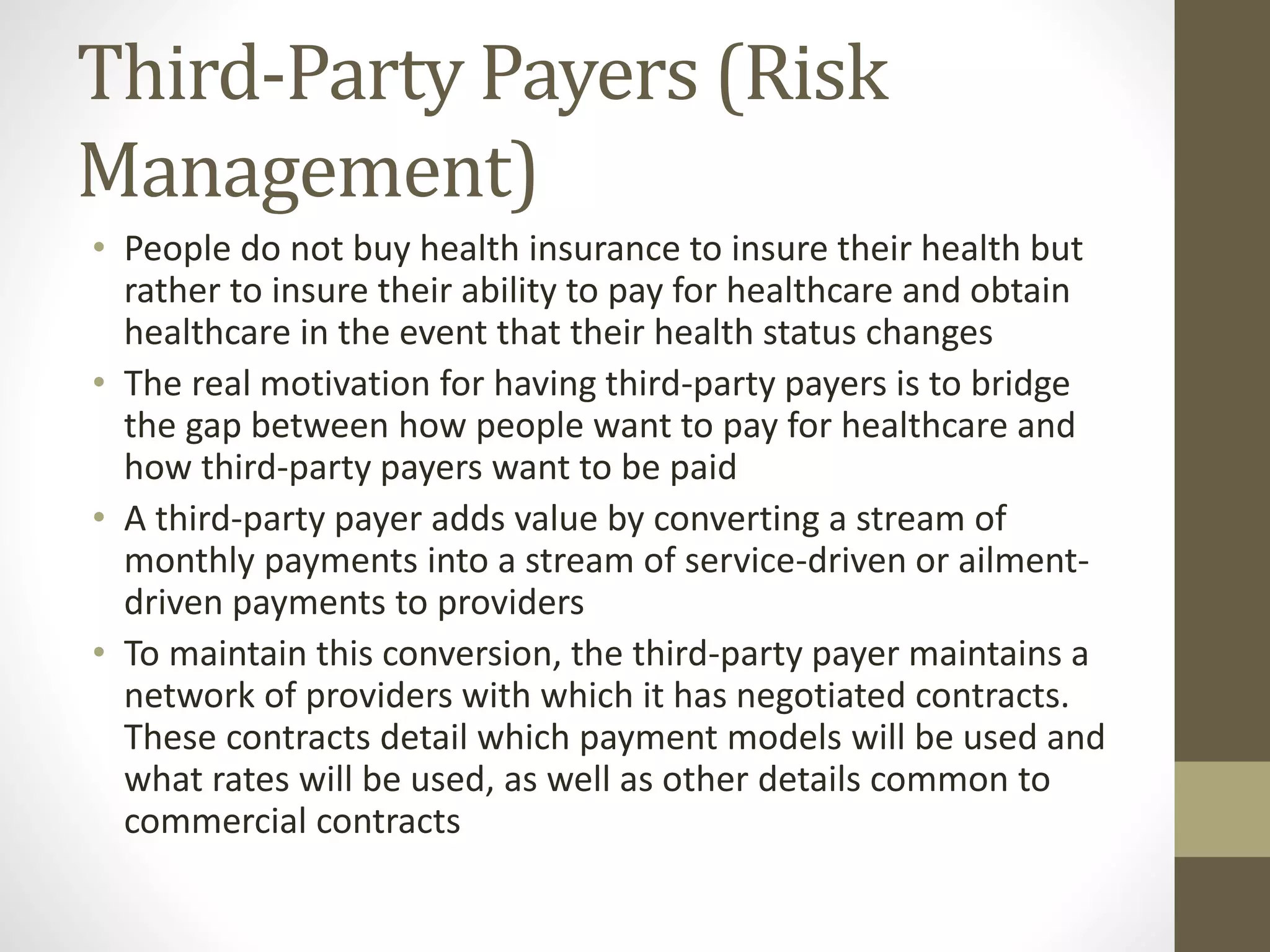 Third-Party Payers (Risk
Management)
• People do not buy health insurance to insure their health but
rather to insure their ability to pay for healthcare and obtain
healthcare in the event that their health status changes
• The real motivation for having third-party payers is to bridge
the gap between how people want to pay for healthcare and
how third-party payers want to be paid
• A third-party payer adds value by converting a stream of
monthly payments into a stream of service-driven or ailment-
driven payments to providers
• To maintain this conversion, the third-party payer maintains a
network of providers with which it has negotiated contracts.
These contracts detail which payment models will be used and
what rates will be used, as well as other details common to
commercial contracts
 