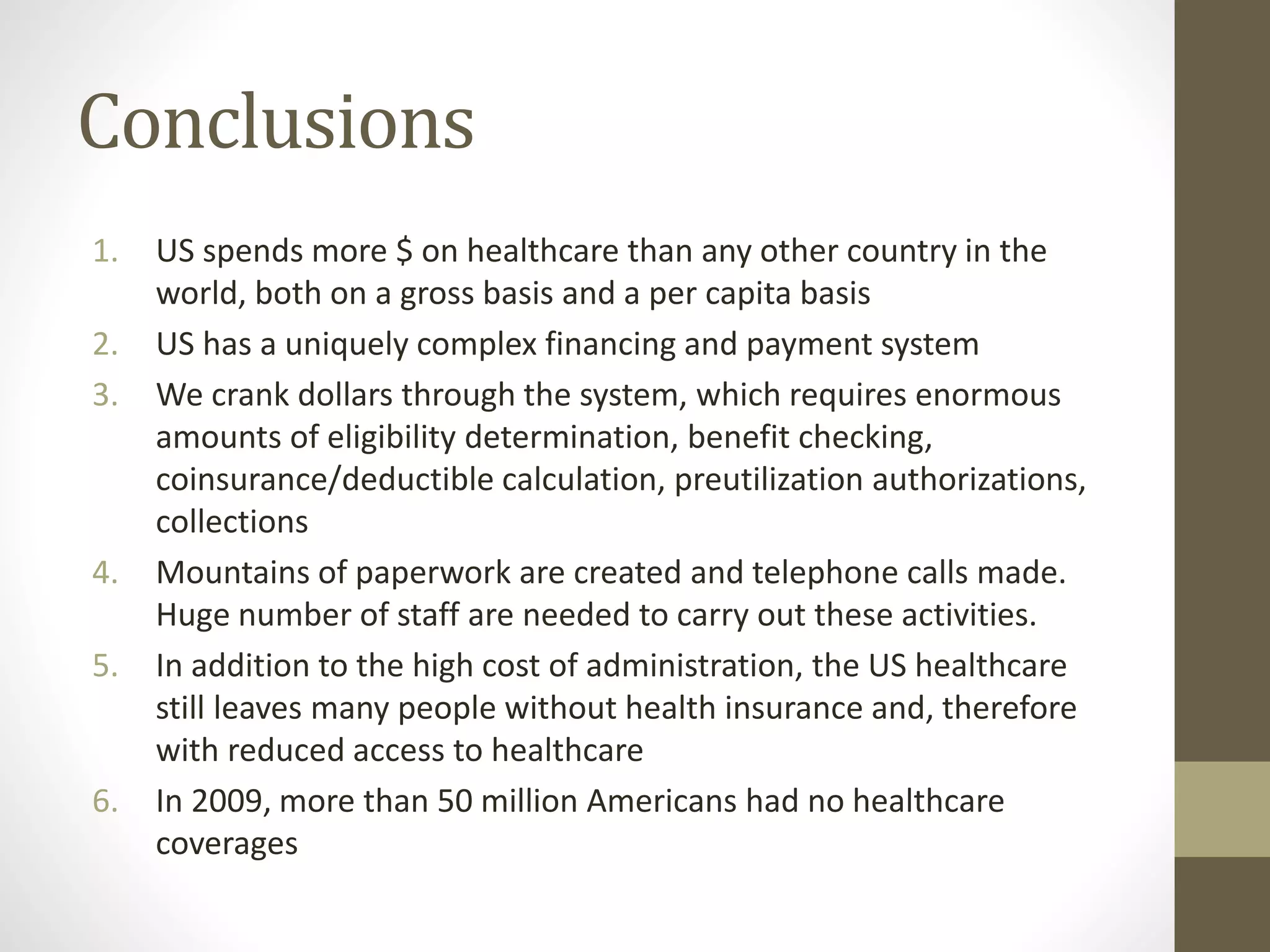 Conclusions
1. US spends more $ on healthcare than any other country in the
world, both on a gross basis and a per capita basis
2. US has a uniquely complex financing and payment system
3. We crank dollars through the system, which requires enormous
amounts of eligibility determination, benefit checking,
coinsurance/deductible calculation, preutilization authorizations,
collections
4. Mountains of paperwork are created and telephone calls made.
Huge number of staff are needed to carry out these activities.
5. In addition to the high cost of administration, the US healthcare
still leaves many people without health insurance and, therefore
with reduced access to healthcare
6. In 2009, more than 50 million Americans had no healthcare
coverages
 